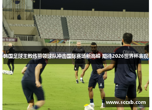 韩国足球主教练带领球队冲击国际赛场新高峰 期待2026世界杯表现
