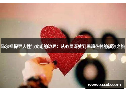 马尔禄探寻人性与文明的边界：从心灵深处到黑暗丛林的孤独之旅