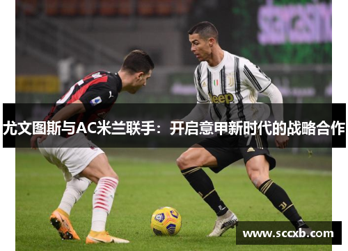 尤文图斯与AC米兰联手：开启意甲新时代的战略合作