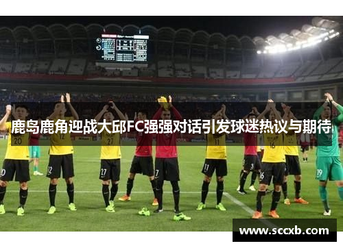 鹿岛鹿角迎战大邱FC强强对话引发球迷热议与期待