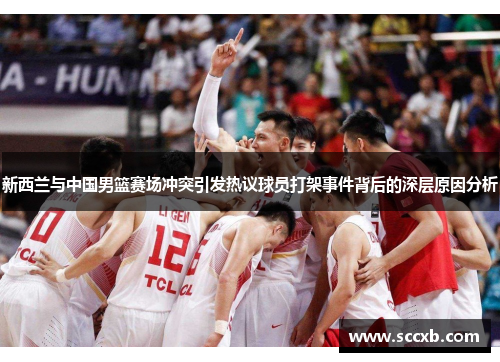 新西兰与中国男篮赛场冲突引发热议球员打架事件背后的深层原因分析